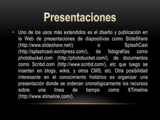 • Uno de los usos más extendidos es el diseño y publicación en
la Web de presentaciones de diapositivas como SlideShare
(http://www.slideshare.net/) o SplashCast
(http://splashcast.wordpress.com/), de fotografías como
photobucket.com (http://photobucket.com/), de documentos
como Scribd.com (http://www.scribd.com/), etc que luego se
insertan en blogs, wikis, y otros CMS, etc. Otra posibilidad
interesante en el conocimiento histórico es organizar una
presentación donde se ordenan cronológicamente los recursos
sobre una línea de tiempo como XTimeline
(http://www.xtimeline.com/).
 