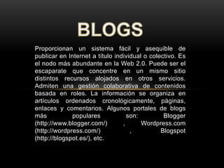 Proporcionan un sistema fácil y asequible de
publicar en Internet a título individual o colectivo. Es
el nodo más abundante en la Web 2.0. Puede ser el
escaparate que concentre en un mismo sitio
distintos recursos alojados en otros servicios.
Admiten una gestión colaborativa de contenidos
basada en roles. La información se organiza en
artículos ordenados cronológicamente, páginas,
enlaces y comentarios. Algunos portales de blogs
más populares son: Blogger
(http://www.blogger.com/) , Wordpress.com
(http://wordpress.com/) , Blogspot
(http://blogspot.es/), etc.
 