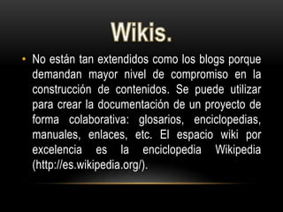 • No están tan extendidos como los blogs porque
demandan mayor nivel de compromiso en la
construcción de contenidos. Se puede utilizar
para crear la documentación de un proyecto de
forma colaborativa: glosarios, enciclopedias,
manuales, enlaces, etc. El espacio wiki por
excelencia es la enciclopedia Wikipedia
(http://es.wikipedia.org/).
 