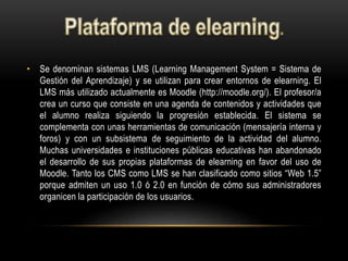 • Se denominan sistemas LMS (Learning Management System = Sistema de
Gestión del Aprendizaje) y se utilizan para crear entornos de elearning. El
LMS más utilizado actualmente es Moodle (http://moodle.org/). El profesor/a
crea un curso que consiste en una agenda de contenidos y actividades que
el alumno realiza siguiendo la progresión establecida. El sistema se
complementa con unas herramientas de comunicación (mensajería interna y
foros) y con un subsistema de seguimiento de la actividad del alumno.
Muchas universidades e instituciones públicas educativas han abandonado
el desarrollo de sus propias plataformas de elearning en favor del uso de
Moodle. Tanto los CMS como LMS se han clasificado como sitios “Web 1.5”
porque admiten un uso 1.0 ó 2.0 en función de cómo sus administradores
organicen la participación de los usuarios.
 