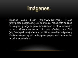 • Espacios como Flickr (http://www.flickr.com/), Picasa
(http://picasa.google.com/), etc permiten el alojamiento en línea
de imágenes y luego su posterior utilización en otros servicios o
recursos. Otros espacios web de valor añadido como Pixrl
(http://www.pixlr.com) ofrece la posibilidad de editar imágenes y
añadirles efectos a partir de imágenes propias o alojadas en los
repositorios anteriores.
 
