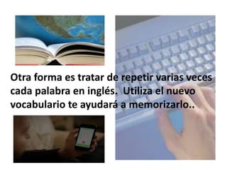 Otra forma es tratar de repetir varias veces
cada palabra en inglés. Utiliza el nuevo
vocabulario te ayudará a memorizarlo..
 