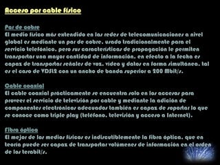 Acceso por cable físico
Par de cobre
El medio físico más extendido en las redes de telecomunicaciones a nivel
global es mediante un par de cobre, usado tradicionalmente para el
servicio telefónico, pero sus características de propagación le permiten
transportar una mayor cantidad de información, en efecto a la fecha es
capaz de transportar señales de voz, vídeo y datos en forma simultánea, tal
es el caso de VDSL2 con un ancho de banda superior a 200 Mbit/s.
Cable coaxial
El cable coaxial prácticamente se encuentra solo en los accesos para
proveer el servicio de televisión por cable y mediante la adición de
componentes electrónicos adecuados también es capaz de soportar lo que
se conoce como triple play (teléfono, televisión y acceso a Internet).
Fibra óptica
El mejor de los medios físicos es indiscutiblemente la fibra óptica, que en
teoría puede ser capaz de transportar volúmenes de información en el orden
de los terabit/s.
 