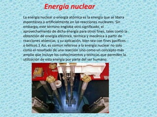 Energía nuclear
La energía nuclear o energía atómica es la energía que se libera
espontánea o artificialmente en las reacciones nucleares. Sin
embargo, este término engloba otro significado, el
aprovechamiento de dicha energía para otros fines, tales como la
obtención de energía eléctrica, térmica y mecánica a partir de
reacciones atómicas, y su aplicación, bien sea con fines pacíficos
o bélicos.1 Así, es común referirse a la energía nuclear no solo
como el resultado de una reacción sino como un concepto más
amplio que incluye los conocimientos y técnicas que permiten la
utilización de esta energía por parte del ser humano.
 