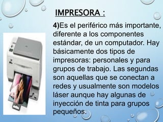 IMPRESORA :
4)Es el periférico más importante,
diferente a los componentes
estándar, de un computador. Hay
básicamente dos tipos de
impresoras: personales y para
grupos de trabajo. Las segundas
son aquellas que se conectan a
redes y usualmente son modelos
láser aunque hay algunas de
inyección de tinta para grupos
pequeños.
 
