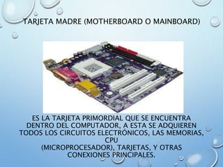 TARJETA MADRE (MOTHERBOARD O MAINBOARD)
ES LA TARJETA PRIMORDIAL QUE SE ENCUENTRA
DENTRO DEL COMPUTADOR, A ESTA SE ADQUIEREN
TODOS LOS CIRCUITOS ELECTRÓNICOS, LAS MEMORIAS,
CPU
(MICROPROCESADOR), TARJETAS, Y OTRAS
CONEXIONES PRINCIPALES.
 