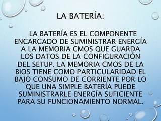 LA BATERÍA:
LA BATERÍA ES EL COMPONENTE
ENCARGADO DE SUMINISTRAR ENERGÍA
A LA MEMORIA CMOS QUE GUARDA
LOS DATOS DE LA CONFIGURACIÓN
DEL SETUP. LA MEMORIA CMOS DE LA
BIOS TIENE COMO PARTICULARIDAD EL
BAJO CONSUMO DE CORRIENTE POR LO
QUE UNA SIMPLE BATERÍA PUEDE
SUMINISTRARLE ENERGÍA SUFICIENTE
PARA SU FUNCIONAMIENTO NORMAL.
 