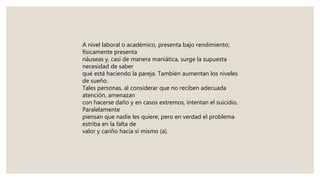 A nivel laboral o académico, presenta bajo rendimiento;
físicamente presenta
náuseas y, casi de manera maniática, surge la supuesta
necesidad de saber
qué está haciendo la pareja. También aumentan los niveles
de sueño.
Tales personas, al considerar que no reciben adecuada
atención, amenazan
con hacerse daño y en casos extremos, intentan el suicidio.
Paralelamente
piensan que nadie les quiere, pero en verdad el problema
estriba en la falta de
valor y cariño hacia sí mismo (a).
 