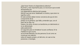 ¿Qué hacer frente a la dependencia afectiva?
El primer y más importante paso, es reconocer que se está
atravesando por
una dependencia afectiva de la pareja.
Admitir que ese amor idealizado no existe y que amar no
significa sufrir.
En este sentido deben tomar conciencia de que el otro
componente de la
pareja no es perfecto, que falla y entender que, con el
paso de los días, los
meses y los años, el amor se transforma, en detrimento si
no es alimentado
adecuadamente.
Un segundo paso es fortalecer la auto confianza. En la
medida en que ocurre,
se le brinda libertad a la otra persona. Es así como se
construye una relación
sobre el respeto propio y el del otro, sin caer en las
presiones o chantajes.
 