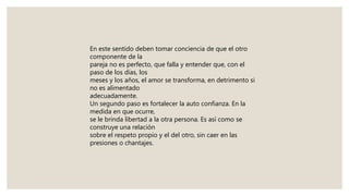 En este sentido deben tomar conciencia de que el otro
componente de la
pareja no es perfecto, que falla y entender que, con el
paso de los días, los
meses y los años, el amor se transforma, en detrimento si
no es alimentado
adecuadamente.
Un segundo paso es fortalecer la auto confianza. En la
medida en que ocurre,
se le brinda libertad a la otra persona. Es así como se
construye una relación
sobre el respeto propio y el del otro, sin caer en las
presiones o chantajes.
 