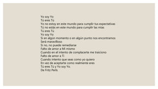 Yo soy Yo
Tú eres Tú
Yo no estoy en este mundo para cumplir tus expectativas
Tú no estás en este mundo para cumplir las mías
Tú eres Tú
Yo soy Yo
Si en algún momento o en algún punto nos encontramos
Será maravilloso
Si no, no puede remediarse
Falto de amor a Mí mismo
Cuando en el intento de complacerte me traiciono
Falto de amor a Ti
Cuando intento que seas como yo quiero
En vez de aceptarte como realmente eres
Tú eres Tú y Yo soy Yo.
De Fritz Perls
 