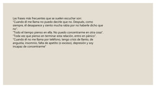 Las frases más frecuentes que se suelen escuchar son:
“Cuando él me llama no puedo decirle que no. Después, como
siempre, él desaparece y siento mucha rabia por no haberle dicho que
no”.
“Todo el tiempo pienso en ella. No puedo concentrarme en otra cosa”.
“Toda vez que pienso en terminar esta relación, entro en pánico”.
“Cuando él no me llama por teléfono, tengo crisis de llanto, de
angustia, insomnio, falta de apetito (o exceso), depresión y soy
incapaz de concentrarme”
 