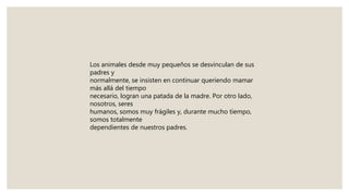 Los animales desde muy pequeños se desvinculan de sus
padres y
normalmente, se insisten en continuar queriendo mamar
más allá del tiempo
necesario, logran una patada de la madre. Por otro lado,
nosotros, seres
humanos, somos muy frágiles y, durante mucho tiempo,
somos totalmente
dependientes de nuestros padres.
 