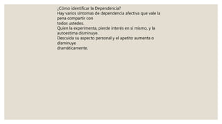 ¿Cómo identificar la Dependencia?
Hay varios síntomas de dependencia afectiva que vale la
pena compartir con
todos ustedes.
Quien la experimenta, pierde interés en sí mismo, y la
autoestima disminuye.
Descuida su aspecto personal y el apetito aumenta o
disminuye
dramáticamente.
 