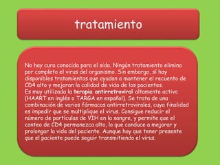 tratamiento
No hay cura conocida para el sida. Ningún tratamiento elimina
por completo el virus del organismo. Sin embargo, sí hay
disponibles tratamientos que ayudan a mantener el recuento de
CD4 alto y mejoran la calidad de vida de los pacientes.
Es muy utilizada la terapia antirretroviral altamente activa
(HAART en inglés o TARGA en español). Se trata de una
combinación de varios fármacos antirretrovirales, cuya finalidad
es impedir que se multiplique el virus. Consigue reducir el
número de partículas de VIH en la sangre, y permite que el
conteo de CD4 permanezca alto, lo que conduce a mejorar y
prolongar la vida del paciente. Aunque hay que tener presente
que el paciente puede seguir transmitiendo el virus.
 