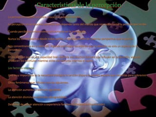 Características de la percepción
La percepción supone un doble proceso el externo-interno.
La percepción es un proceso complejo que depende tanto del mundo que nos rodea como la persona que recibe.
Cuando percibimos intervenimos activamente en la percepción.
Nunca los contemplamos desde todas partes, si no únicamente de nuestras perspectiva que es parcial.
Nos concentramos en la atención. Algunos psicólogos consideran que la atención es solo un aspecto de la
percepción.
Otros piensan que es una capacidad bien definida son muchos factores que influyen en la atención; algunos
producen los estímulos mientras otros son factores internos el sujeto
Los factores internos:
Uno muy importante es la necesidad biológica la tención dispara buscando aquello que necesitas para sobrevivir
Otros fenómenos que influyen son los siguientes:
La atención aumenta el estimulo agradable
La atención disminuye estímulos desagradables.
Debemos de presar atención a experiencia familiares o receptivas(havituación)
 