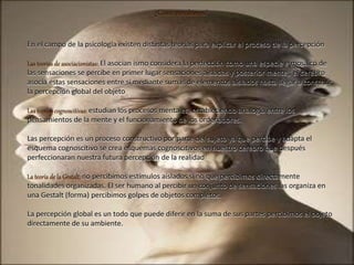 ¿Cómo percibimos?
En el campo de la psicología existen distintas teorías para explicar el proceso de la percepción
Las teorías de asociacionistas: El asocian ismo considera la perfección como una especie e mosaico de
las sensaciones se percibe en primer lugar sensaciones aisladas y posterior mente,, el cerebro
asocia estas sensaciones entre si mediante sumas de elementos aislados hasta llegar a construir
la percepción global del objeto
Las teorías cognoscitivas: estudian los procesos mentales, estableciendo analogía entre los
pensamientos de la mente y el funcionamiento de los ordenadores.
Las percepción es un proceso constructivo por parte del sujeto ya que percibe y adapta el
esquema cognoscitivo se crea esquemas cognoscitivos en nuestro cerebro que después
perfeccionaran nuestra futura percepción de la realidad
La teoría de la Gestalt: no percibimos estímulos aislados si no que percibimos directamente
tonalidades organizadas. El ser humano al percibir un conjunto de sensaciones las organiza en
una Gestalt (forma) percibimos golpes de objetos completos.
La percepción global es un todo que puede diferir en la suma de sus partes percibimos el objeto
directamente de su ambiente.
 