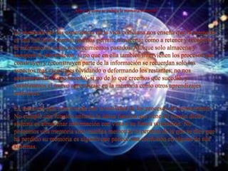 ¿Que es y como se trabaja la memoria humana?
La memoria son las experiencia de la vida cotidiana nos enseña que la memoria
es una habilidad mental que nos permite almacenar como a retener y recuperar
la información sobre acontecimientos pasados. Aunque solo almacena y
recupera la información, si no que en ella también intervienen los procesos que
construyen y reconstruyen parte de la información se recuerdan solo los
aspectos mas esenciales olvidando o deformando los restantes; no nos
acordamos de lo que sucedió, si no de lo que creemos que sucedió, y
combinamos el nuevo aprendizaje en la memoria como otros aprendizajes
anteriores.
La memoria esta relacionada con la totalidad de los procesos del pensamiento.
No cumple una función unitaria la única función que tiene en común dicho
sistema es almacenar información con vista a su futura utilización. No
poseemos una memoria sino muchas memorias la persona de la que se dice que
ha perdido su memoria es alguien que padece una confusión en alguno de sus
sistemas.
 