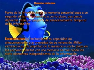Memoria a corto plazo
Parte de la información de la memoria sensorial pasa a un
segundo sistema: la memoria a corto plazo, que puede
definirse como un conjunto de almacenamiento temporal
de la información
Características: la limitación de su capacidad de
almacenamiento y la brevedad de su retención. Miller
estableció que la amplitud de la memoria a corto plazo en
las personas adultas con una memoria normal ronda los
siete elementos independientes de la información
 