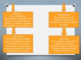 Micrófono:
Es un transductor
electroacústico (dispositivo que
transforma la electricidad en
sonido, o viceversa). sonidos
de cualquier lugar o elemento.
Lápiz óptico:
Es un periférico de entrada
para computadoras, tomando
en la forma de una varita
fotosensible, que puede ser
usado para apuntar a objetos
mostrados en un monitor
IMPRESORA
Es el periférico que el
ordenador utiliza para
presentar información impresa
en papel.
PLOTTER
Es un periférico destinado a
trabajos de impresión
específicos (planos, esquemas
complejos, dibujo de piezas,
grandes formatos, etc.)
 