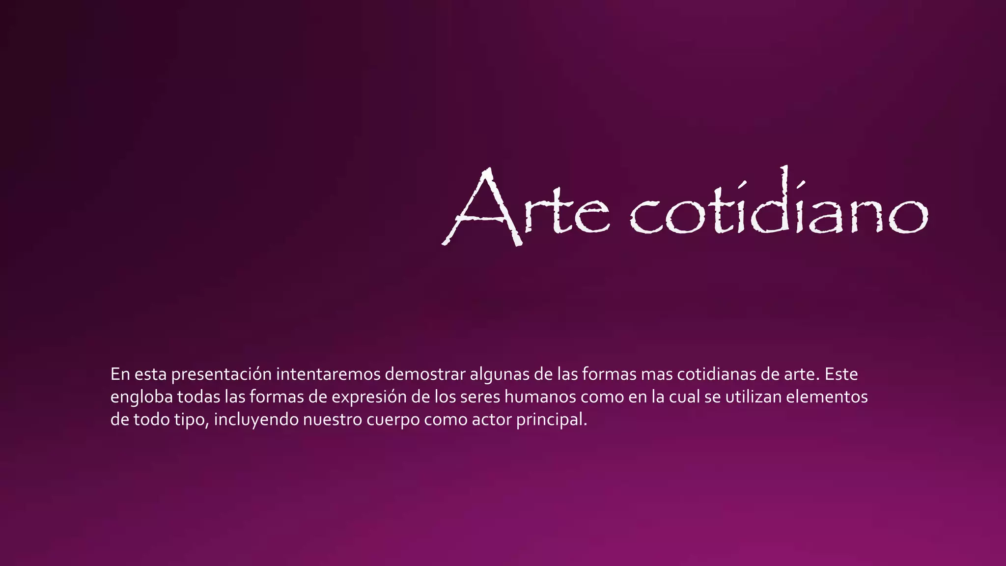 En esta presentación intentaremos demostrar algunas de las formas mas cotidianas de arte. Este
engloba todas las formas de expresión de los seres humanos como en la cual se utilizan elementos
de todo tipo, incluyendo nuestro cuerpo como actor principal.