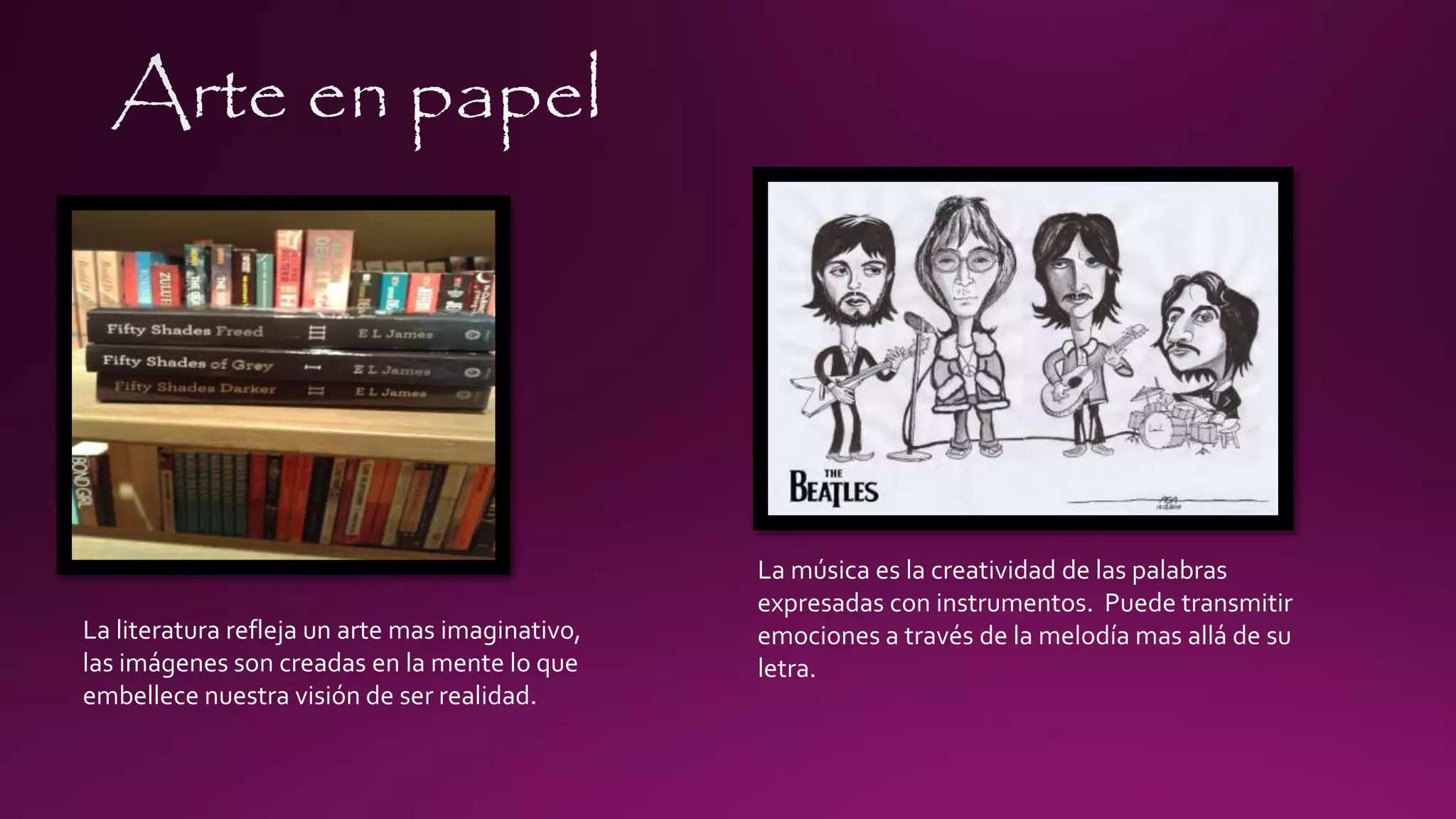 La literatura refleja un arte mas imaginativo,
las imágenes son creadas en la mente lo que
embellece nuestra visión de ser realidad.
La música es la creatividad de las palabras
expresadas con instrumentos. Puede transmitir
emociones a través de la melodía mas allá de su
letra.