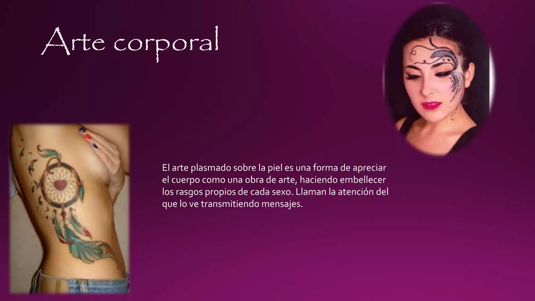 El arte plasmado sobre la piel es una forma de apreciar
el cuerpo como una obra de arte, haciendo embellecer
los rasgos propios de cada sexo. Llaman la atención del
que lo ve transmitiendo mensajes.