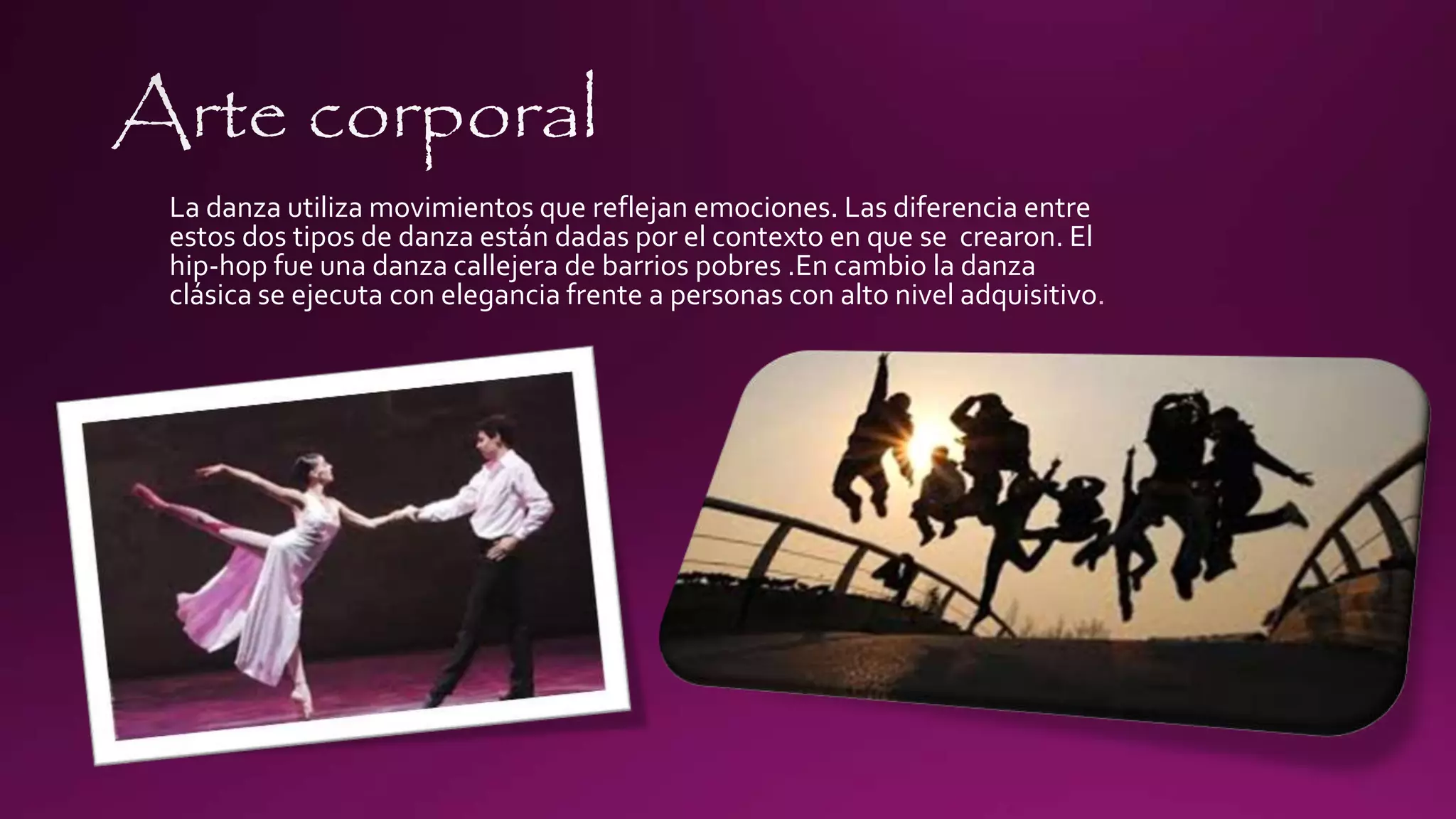 La danza utiliza movimientos que reflejan emociones. Las diferencia entre
estos dos tipos de danza están dadas por el contexto en que se crearon. El
hip-hop fue una danza callejera de barrios pobres .En cambio la danza
clásica se ejecuta con elegancia frente a personas con alto nivel adquisitivo