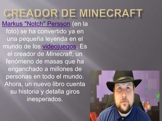 Markus "Notch" Persson (en la 
foto) se ha convertido ya en 
una pequeña leyenda en el 
mundo de los videojuegos. Es 
el creador de Minecraft, un 
fenómeno de masas que ha 
enganchado a millones de 
personas en todo el mundo. 
Ahora, un nuevo libro cuenta 
su historia y detalla giros 
inesperados. 
 