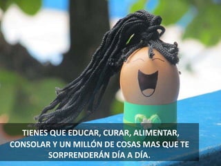 TIENES QUE EDUCAR, CURAR, ALIMENTAR,
CONSOLAR Y UN MILLÓN DE COSAS MAS QUE TE
SORPRENDERÁN DÍA A DÍA.