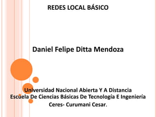 REDES LOCAL BÁSICO 
Daniel Felipe Ditta Mendoza 
Universidad Nacional Abierta Y A Distancia 
Escuela De Ciencias Básicas De Tecnología E Ingeniería 
Ceres- Curumani Cesar. 
 