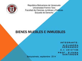 BIENES MUEBLES E INMUEBLES 
I N T E G R A N T E : 
A L E J A N D R A 
H E R N Á N D E Z 
C . I : 2 5 1 3 7 1 9 8 
P R O F. : E L E A N A 
S A N TA N D E R 
República Bolivariana de Venezuela 
Universidad Fermín Toro 
Facultad de Ciencias Jurídicas y Políticas 
Escuela de Derecho 
Barquisimeto, septiembre 2014 
 