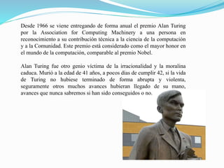 Desde 1966 se viene entregando de forma anual el premio Alan Turing 
por la Association for Computing Machinery a una persona en 
reconocimiento a su contribución técnica a la ciencia de la computación 
y a la Comunidad. Este premio está considerado como el mayor honor en 
el mundo de la computación, comparable al premio Nobel. 
Alan Turing fue otro genio víctima de la irracionalidad y la moralina 
caduca. Murió a la edad de 41 años, a pocos días de cumplir 42, si la vida 
de Turing no hubiese terminado de forma abrupta y violenta, 
seguramente otros muchos avances hubieran llegado de su mano, 
avances que nunca sabremos si han sido conseguidos o no. 
