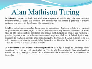 Alan Mathison Turing 
Su infancia: Mostro ya desde una edad muy temprana el ingenio que más tarde mostraría 
prominentemente. Se cuenta que aprendió a leer por sí solo en tres semanas y que desde el principio 
mostró un gran interés por los números y los rompecabezas. 
Estudios: La inclinación natural de Turing hacia las matemáticas y la ciencia no le forjó el respeto de 
sus profesores de Sherborne, cuyo concepto de educación hacía mayor énfasis en los clásicos. Pero a 
pesar de ello, Turing continuó mostrando una singular habilidad para los estudios que realmente le 
gustaban, llegando a resolver problemas muy avanzados (para su edad) en 1927 sin ni siquiera haber 
estudiado. En 1928, con dieciséis años, Turing descubrió los trabajos de Albert Einstein y, no sólo 
pudo comprenderlos, sino que además infirió las críticas de Einstein a las Leyes de Newton de la 
lectura de un texto en el que no estaban explícitas. 
La Universidad y sus estudios sobre compatibilidad: El King's College de Cambridge, donde 
estudió en 1931 y se convirtió en miembro en 1935. Su sala de computación lleva actualmente su 
nombre. En 1934, Turing se graduó en la Licenciatura de Matemáticas en la Universidad de 
Cambridge 
 