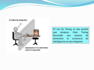 El test de Turing es una prueba 
que propuso Alan Turing 
buscando una manera de 
demostrar la existencia de 
inteligencia en una máquina 
 