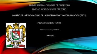 UNIVERSIDAD AUTONOMA DE GUERRERO
UNIDAD ACADEMICA DE DERECHO
MANEJO DE LAS TECNOLOGIAS DE LA INFORMACION Y LACOMUNICACION ( TIC’S)
PROCESADOR DE TEXTO
NADIA CARRANZA JACINTO
1 “A” T/M
 