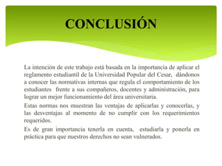 CONCLUSIÓN 
La intención de este trabajo está basada en la importancia de aplicar el 
reglamento estudiantil de la Universidad Popular del Cesar, dándonos 
a conocer las normativas internas que regula el comportamiento de los 
estudiantes frente a sus compañeros, docentes y administración, para 
lograr un mejor funcionamiento del área universitaria. 
Estas normas nos muestran las ventajas de aplicarlas y conocerlas, y 
las desventajas al momento de no cumplir con los requerimientos 
requeridos. 
Es de gran importancia tenerla en cuenta, estudiarla y ponerla en 
práctica para que nuestros derechos no sean vulnerados. 
