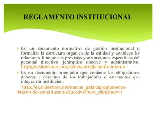 REGLAMENTO INSTITUCIONAL 
 Es un documento normativo de gestión institucional q 
formaliza la estructura orgánica de la entidad y establece las 
relaciones funcionales previstas y atribuciones especificas del 
personal directivo, jerárquico docente y administrativo. 
http://es.slideshare.net/iselitaaa/reglamento-interno 
 Es un documento orientador que contiene las obligaciones 
deberes y derechos de los trabajadores o estamentos que 
integran la institución. 
http://es.slideshare.net/marcel_galarza/reglamento-interno- 
de-la-institucion-educativa?next_slideshow=1 
 