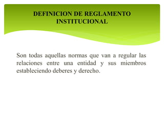 DEFINICION DE REGLAMENTO 
INSTITUCIONAL 
Son todas aquellas normas que van a regular las 
relaciones entre una entidad y sus miembros 
estableciendo deberes y derecho. 
 