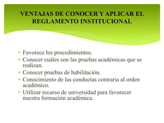 VENTAJAS DE CONOCER Y APLICAR EL 
REGLAMENTO INSTITUCIONAL 
 Favorece los procedimientos. 
 Conocer cuáles son las pruebas académicas que se 
realizan. 
 Conocer pruebas de habilitación. 
 Conocimiento de las conductas contraria al orden 
académico. 
 Utilizar recurso de universidad para favorecer 
nuestra formación académica. 
 