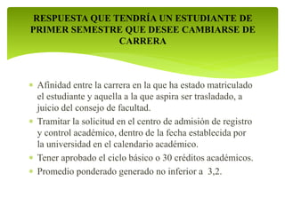 RESPUESTA QUE TENDRÍA UN ESTUDIANTE DE 
PRIMER SEMESTRE QUE DESEE CAMBIARSE DE 
CARRERA 
 Afinidad entre la carrera en la que ha estado matriculado 
el estudiante y aquella a la que aspira ser trasladado, a 
juicio del consejo de facultad. 
 Tramitar la solicitud en el centro de admisión de registro 
y control académico, dentro de la fecha establecida por 
la universidad en el calendario académico. 
 Tener aprobado el ciclo básico o 30 créditos académicos. 
 Promedio ponderado generado no inferior a 3,2. 
 