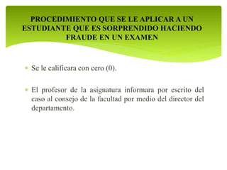 PROCEDIMIENTO QUE SE LE APLICAR A UN 
ESTUDIANTE QUE ES SORPRENDIDO HACIENDO 
FRAUDE EN UN EXAMEN 
 Se le calificara con cero (0). 
 El profesor de la asignatura informara por escrito del 
caso al consejo de la facultad por medio del director del 
departamento. 
 