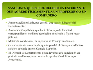 SANCIONES QUE PUEDE RECIBIR UN ESTUDIANTE 
QUE AGREDE FÍSICAMENTE A UN PROFESOR O A UN 
COMPAÑERO 
 Amonestación privada, por escrito, que hará el Director del 
Departamento. 
 Amonestación pública, que hará el Consejo de Facultad 
correspondiente, mediante resolución motivada y fija en lugar 
público. 
 Matrícula condicional, la impondrá el Consejo académico. 
 Cancelación de la matrícula, que impondrá el Consejo académico, 
sanción apelable ante el Consejo Superior. 
 El Director de Departamento podrá levantar esta sanción en un 
período académico posterior con la aprobación del Consejo 
Académico. 
 