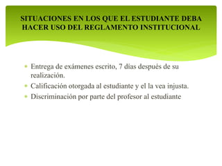 SITUACIONES EN LOS QUE EL ESTUDIANTE DEBA 
HACER USO DEL REGLAMENTO INSTITUCIONAL 
 Entrega de exámenes escrito, 7 días después de su 
realización. 
 Calificación otorgada al estudiante y el la vea injusta. 
 Discriminación por parte del profesor al estudiante 
 