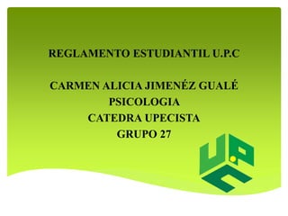 REGLAMENTO ESTUDIANTIL U.P.C 
CARMEN ALICIA JIMENÉZ GUALÉ 
PSICOLOGIA 
CATEDRA UPECISTA 
GRUPO 27 
 