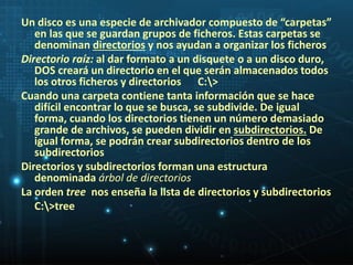Un disco es una especie de archivador compuesto de “carpetas” 
en las que se guardan grupos de ficheros. Estas carpetas se 
denominan directorios y nos ayudan a organizar los ficheros 
Directorio raíz: al dar formato a un disquete o a un disco duro, 
DOS creará un directorio en el que serán almacenados todos 
los otros ficheros y directorios C:> 
Cuando una carpeta contiene tanta información que se hace 
difícil encontrar lo que se busca, se subdivide. De igual 
forma, cuando los directorios tienen un número demasiado 
grande de archivos, se pueden dividir en subdirectorios. De 
igual forma, se podrán crear subdirectorios dentro de los 
subdirectorios 
Directorios y subdirectorios forman una estructura 
denominada árbol de directorios 
La orden tree nos enseña la lista de directorios y subdirectorios 
C:>tree 
 