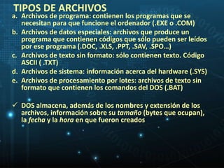 TIPOS DE ARCHIVOS 
a. Archivos de programa: contienen los programas que se 
necesitan para que funcione el ordenador (.EXE o .COM) 
b. Archivos de datos especiales: archivos que produce un 
programa que contienen códigos que sólo pueden ser leídos 
por ese programa (.DOC, .XLS, .PPT, .SAV, .SPO…) 
c. Archivos de texto sin formato: sólo contienen texto. Código 
ASCII ( .TXT) 
d. Archivos de sistema: información acerca del hardware (.SYS) 
e. Archivos de procesamiento por lotes: archivos de texto sin 
formato que contienen los comandos del DOS (.BAT) 
 DOS almacena, además de los nombres y extensión de los 
archivos, información sobre su tamaño (bytes que ocupan), 
la fecha y la hora en que fueron creados 
 