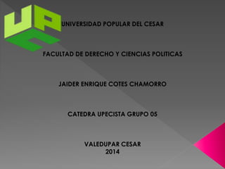 UNIVERSIDAD POPULAR DEL CESAR 
FACULTAD DE DERECHO Y CIENCIAS POLITICAS 
JAIDER ENRIQUE COTES CHAMORRO 
CATEDRA UPECISTA GRUPO 05 
VALEDUPAR CESAR 
2014 
 