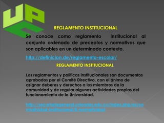 REGLAMENTO INSTITUCIONAL 
Se conoce como reglamento institucional al 
conjunto ordenado de preceptos y normativas que 
son aplicables en un determinado contexto. 
http://definicion.de/reglamento-escolar/ 
REGLAMENTO INSTITUCIONAL 
Los reglamentos y políticas institucionales son documentos 
aprobados por el Comité Directivo, con el ánimo de 
asignar deberes y derechos a los miembros de la 
comunidad y de regular algunas actividades propias del 
funcionamiento de la Universidad. 
http://secretariageneral.uniandes.edu.co/index.php/es/no 
rmatividad-institucional/8-normatividad 
 