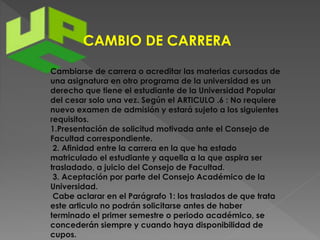 CAMBIO DE CARRERA 
Cambiarse de carrera o acreditar las materias cursadas de 
una asignatura en otro programa de la universidad es un 
derecho que tiene el estudiante de la Universidad Popular 
del cesar solo una vez. Según el ARTICULO .6 : No requiere 
nuevo examen de admisión y estará sujeto a los siguientes 
requisitos. 
1.Presentación de solicitud motivada ante el Consejo de 
Facultad correspondiente. 
2. Afinidad entre la carrera en la que ha estado 
matriculado el estudiante y aquella a la que aspira ser 
trasladado, a juicio del Consejo de Facultad. 
3. Aceptación por parte del Consejo Académico de la 
Universidad. 
Cabe aclarar en el Parágrafo 1: los traslados de que trata 
este articulo no podrán solicitarse antes de haber 
terminado el primer semestre o periodo académico, se 
concederán siempre y cuando haya disponibilidad de 
cupos. 
 